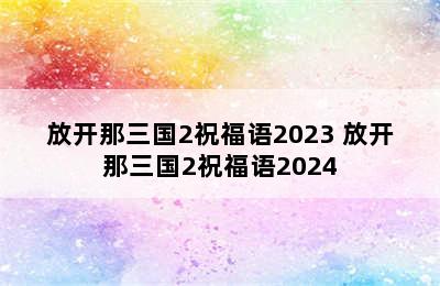 放开那三国2祝福语2023 放开那三国2祝福语2024